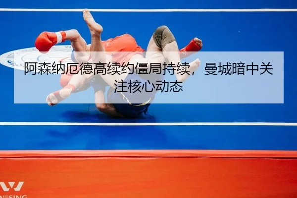 阿森纳厄德高续约僵局持续，曼城暗中关注核心动态